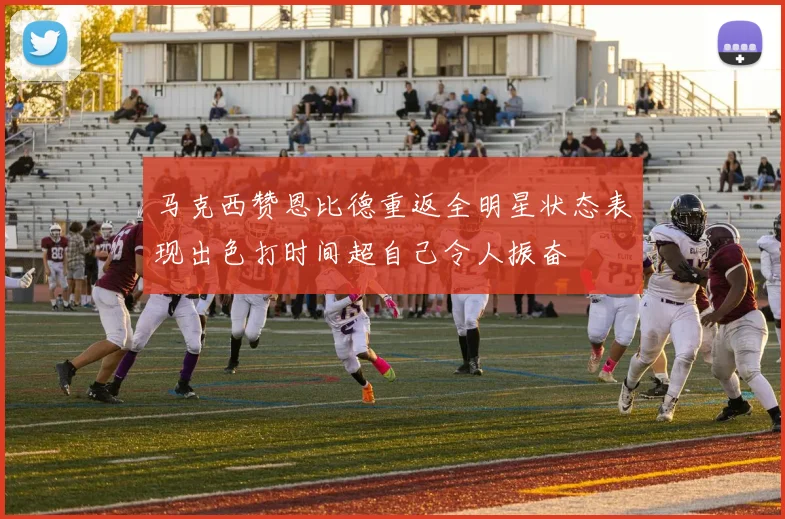 马克西赞恩比德重返全明星状态表现出色打时间超自己令人振奋