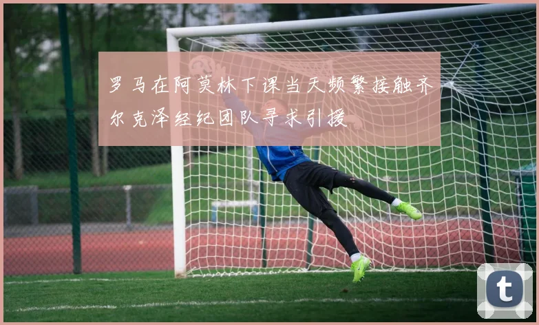 罗马在阿莫林下课当天频繁接触齐尔克泽经纪团队寻求引援