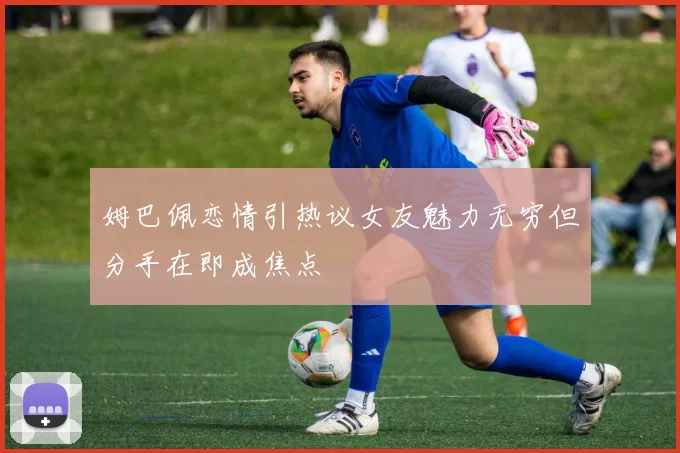 姆巴佩恋情引热议女友魅力无穷但分手在即成焦点
