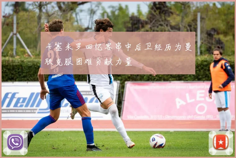 卡塞米罗回忆客串中后卫经历为曼联克服困难贡献力量