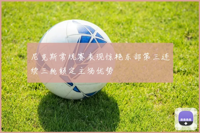 尼克斯常规赛表现惊艳东部第三连续三轮锁定主场优势