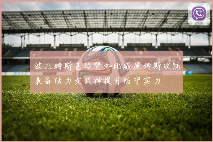 波杰姆斯基称赞加比威廉姆斯攻防兼备助力女武神提升防守实力
