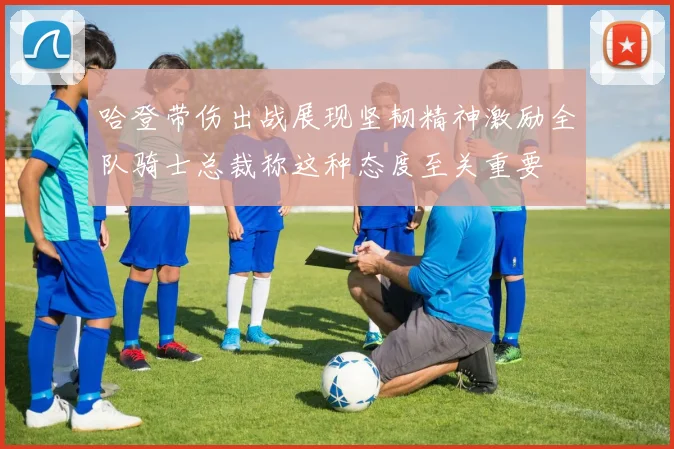 哈登带伤出战展现坚韧精神激励全队骑士总裁称这种态度至关重要