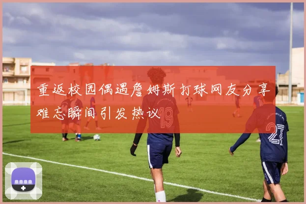 重返校园偶遇詹姆斯打球网友分享难忘瞬间引发热议