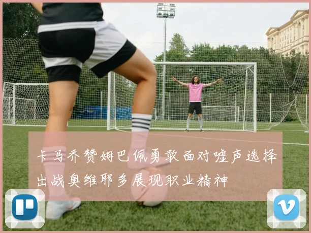 卡马乔赞姆巴佩勇敢面对嘘声选择出战奥维耶多展现职业精神