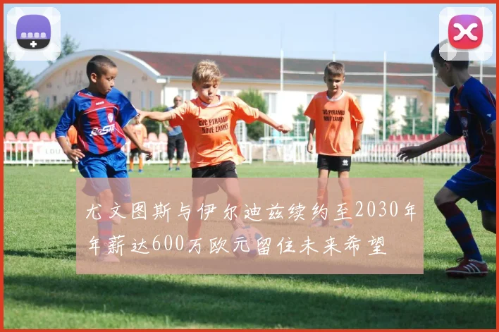 尤文图斯与伊尔迪兹续约至2030年年薪达600万欧元留住未来希望