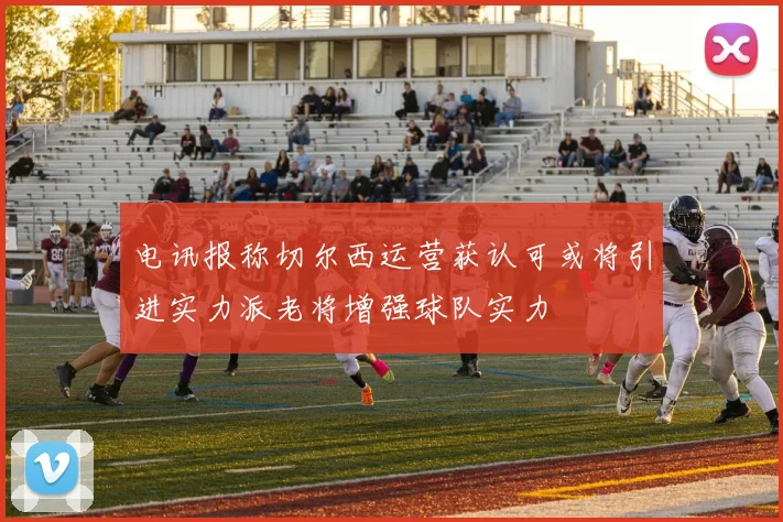 电讯报称切尔西运营获认可或将引进实力派老将增强球队实力