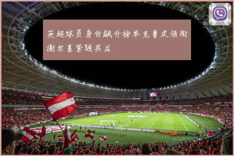 英超球员身价飙升榜单克鲁皮领衔谢尔基紧随其后