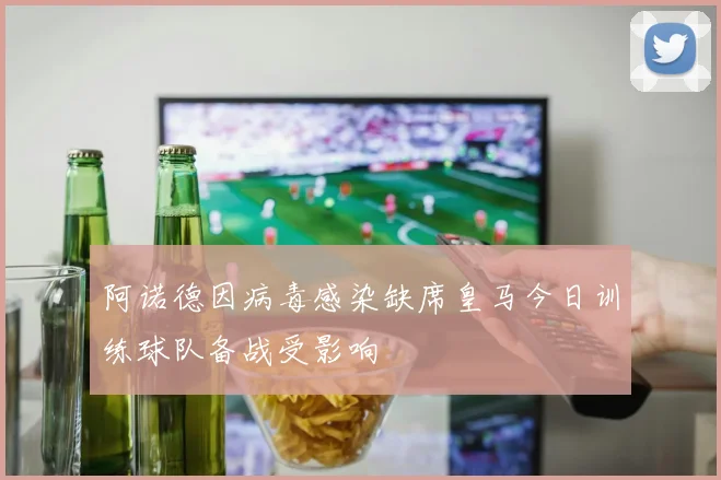 阿诺德因病毒感染缺席皇马今日训练球队备战受影响