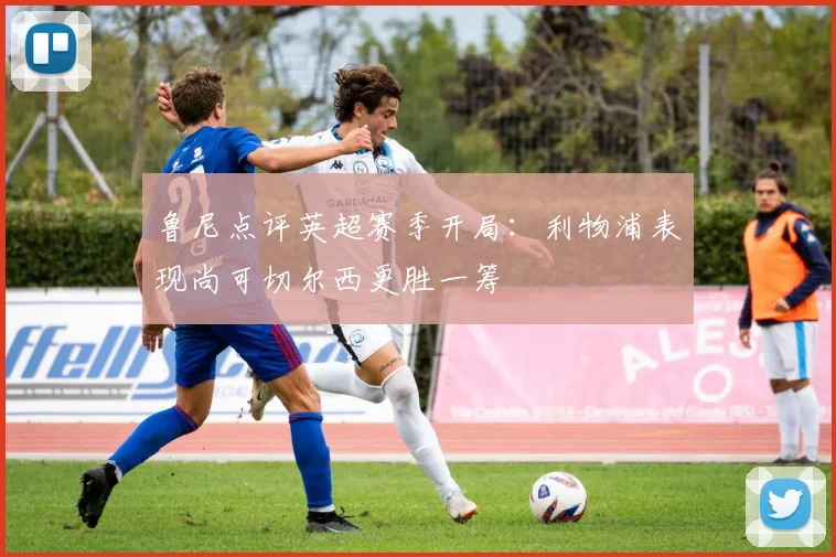 鲁尼点评英超赛季开局：利物浦表现尚可切尔西更胜一筹