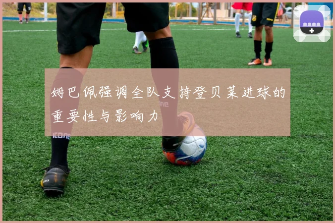 姆巴佩强调全队支持登贝莱进球的重要性与影响力