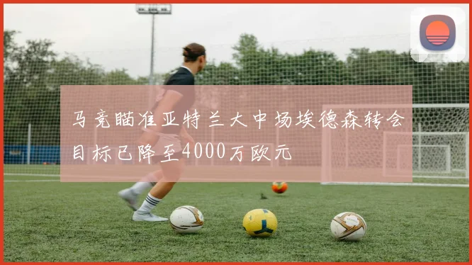 马竞瞄准亚特兰大中场埃德森转会目标已降至4000万欧元